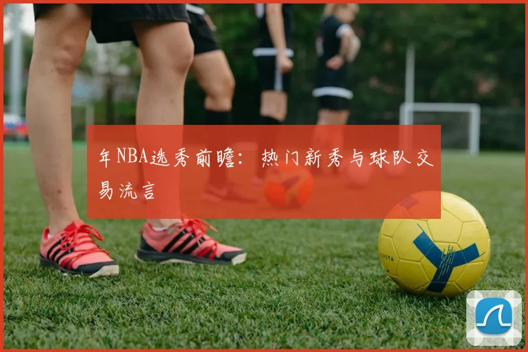 年NBA选秀前瞻：热门新秀与球队交易流言