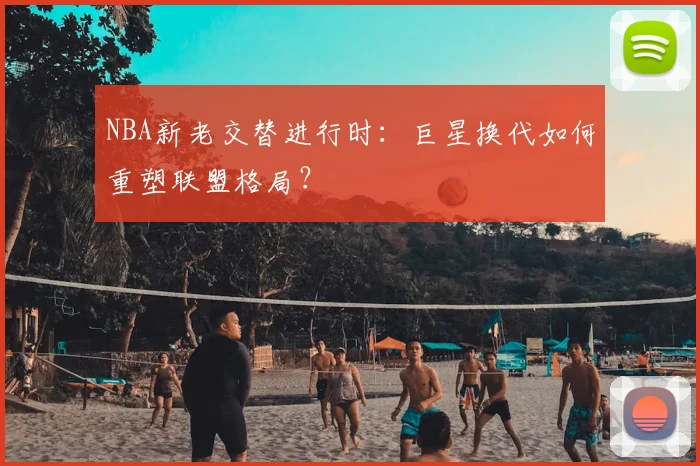 NBA新老交替进行时：巨星换代如何重塑联盟格局？