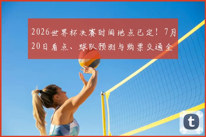 2026世界杯决赛时间地点已定！7月20日看点、球队预测与购票交通全攻略