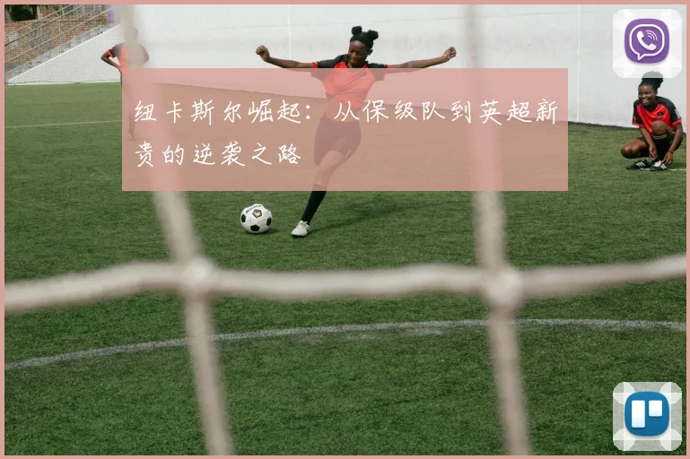 纽卡斯尔崛起：从保级队到英超新贵的逆袭之路