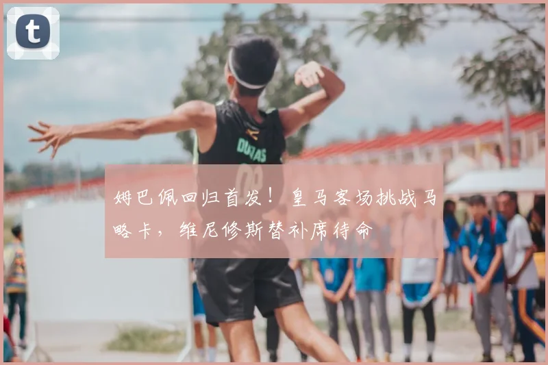 姆巴佩回归首发！皇马客场挑战马略卡，维尼修斯替补席待命