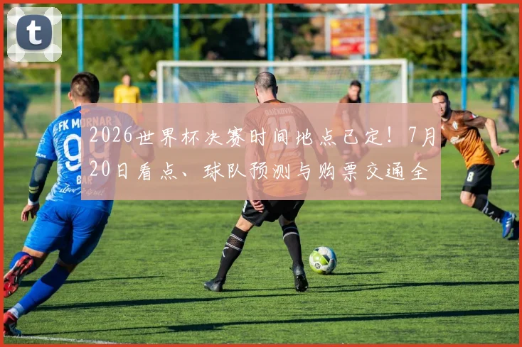 2026世界杯决赛时间地点已定！7月20日看点、球队预测与购票交通全攻略