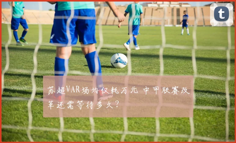 苏超VAR场均仅耗万元 中甲联赛改革还需等待多久？