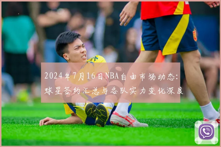 2024年7月16日NBA自由市场动态：球星签约汇总与各队实力变化深度解读