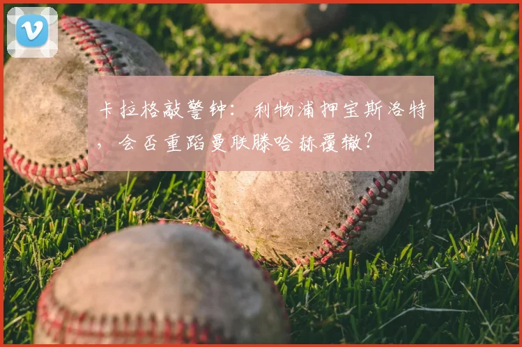 卡拉格敲警钟：利物浦押宝斯洛特，会否重蹈曼联滕哈赫覆辙？