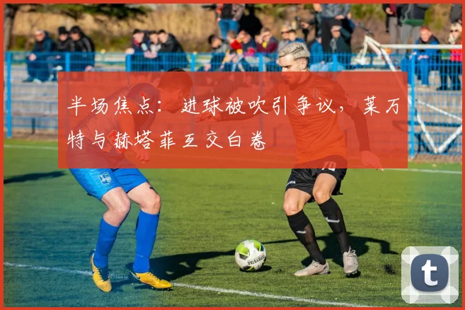 半场焦点：进球被吹引争议，莱万特与赫塔菲互交白卷