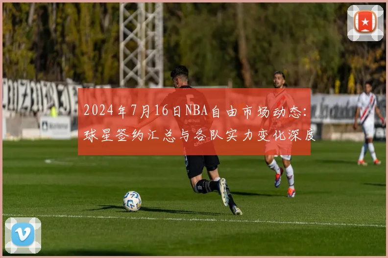 2024年7月16日NBA自由市场动态：球星签约汇总与各队实力变化深度解读