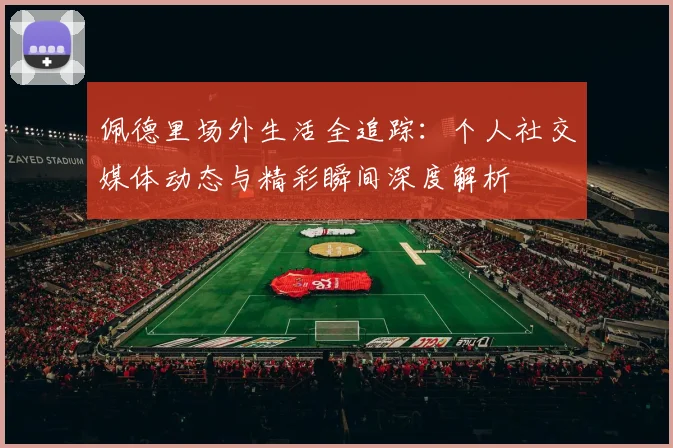 佩德里场外生活全追踪：个人社交媒体动态与精彩瞬间深度解析