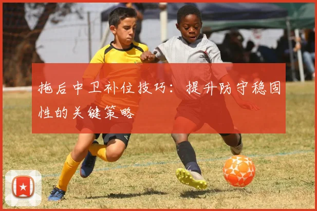 拖后中卫补位技巧：提升防守稳固性的关键策略