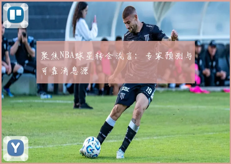 聚焦NBA球星转会流言：专家预测与可靠消息源
