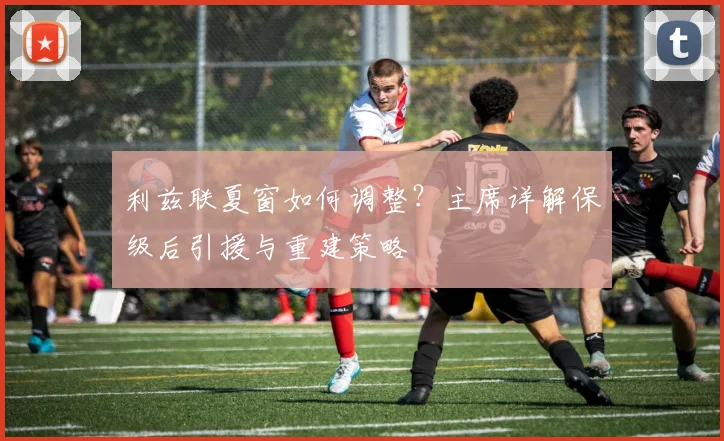利兹联夏窗如何调整？主席详解保级后引援与重建策略
