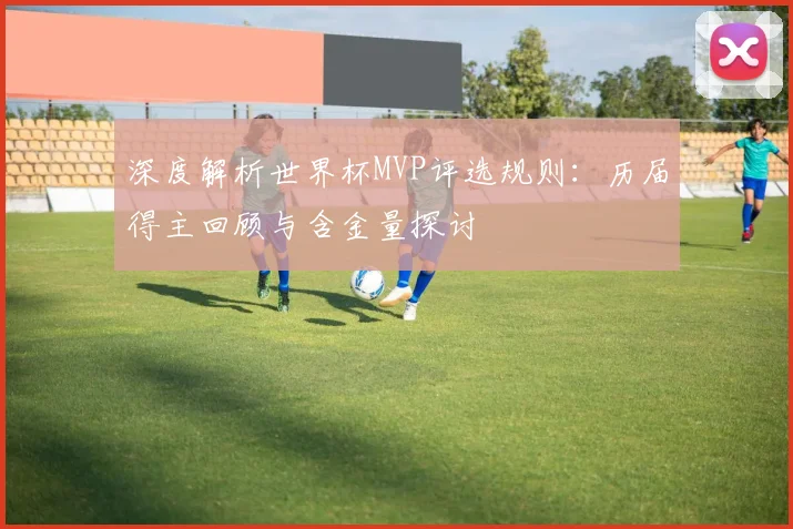 深度解析世界杯MVP评选规则：历届得主回顾与含金量探讨